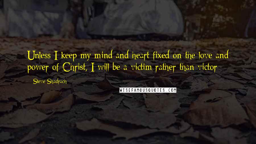 Steve Shadrach Quotes: Unless I keep my mind and heart fixed on the love and power of Christ, I will be a victim rather than victor