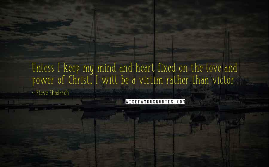 Steve Shadrach Quotes: Unless I keep my mind and heart fixed on the love and power of Christ, I will be a victim rather than victor