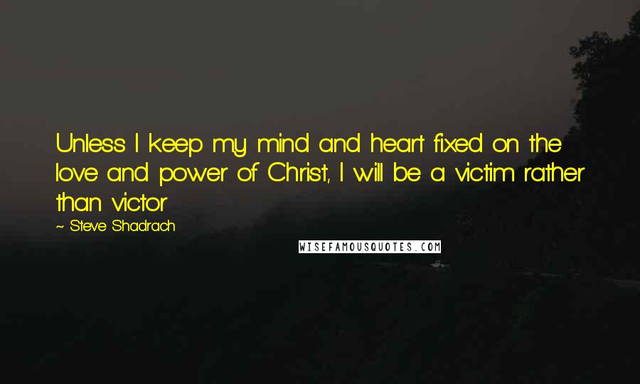 Steve Shadrach Quotes: Unless I keep my mind and heart fixed on the love and power of Christ, I will be a victim rather than victor