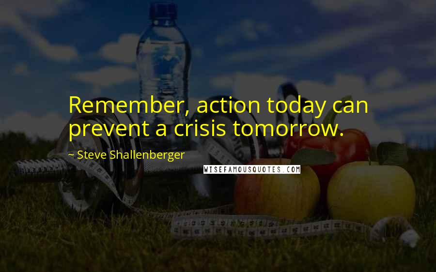 Steve Shallenberger Quotes: Remember, action today can prevent a crisis tomorrow.