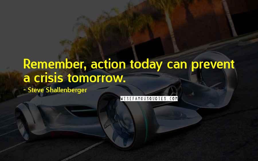 Steve Shallenberger Quotes: Remember, action today can prevent a crisis tomorrow.