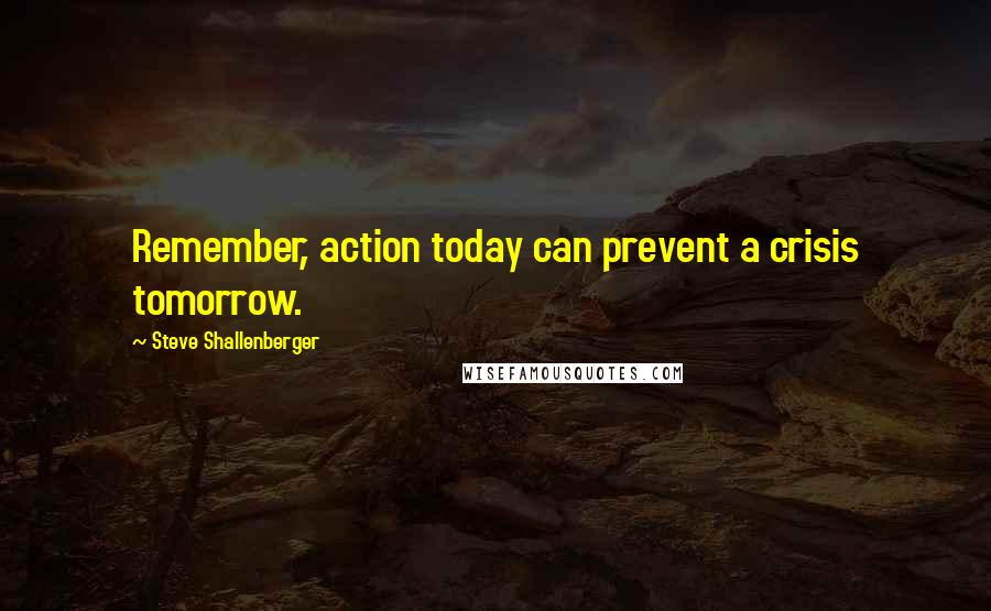 Steve Shallenberger Quotes: Remember, action today can prevent a crisis tomorrow.