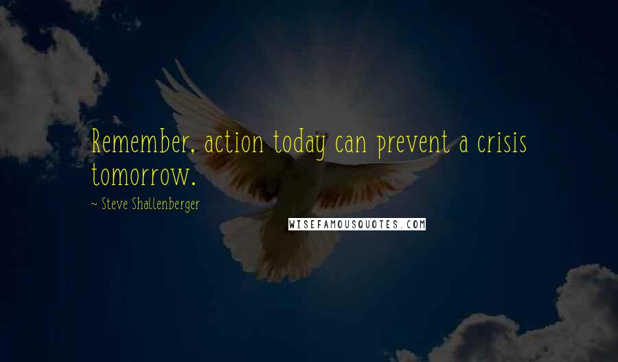 Steve Shallenberger Quotes: Remember, action today can prevent a crisis tomorrow.