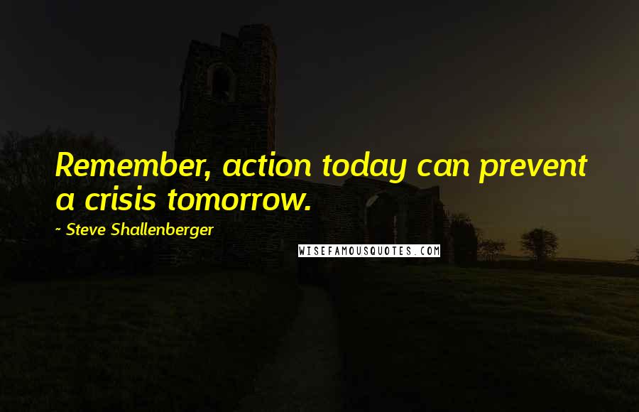 Steve Shallenberger Quotes: Remember, action today can prevent a crisis tomorrow.