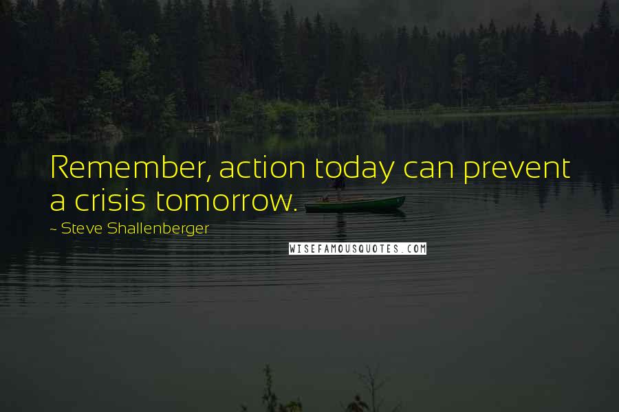 Steve Shallenberger Quotes: Remember, action today can prevent a crisis tomorrow.