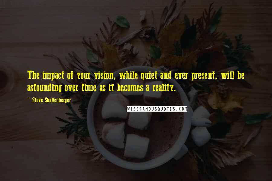 Steve Shallenberger Quotes: The impact of your vision, while quiet and ever present, will be astounding over time as it becomes a reality.