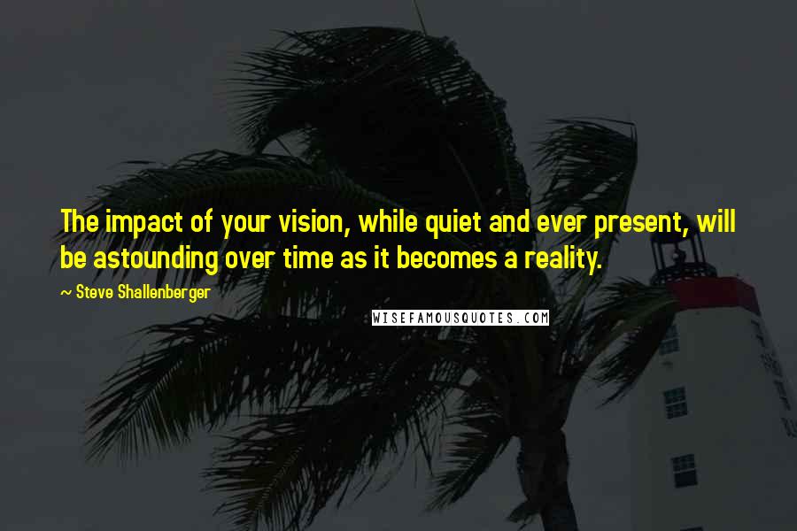 Steve Shallenberger Quotes: The impact of your vision, while quiet and ever present, will be astounding over time as it becomes a reality.