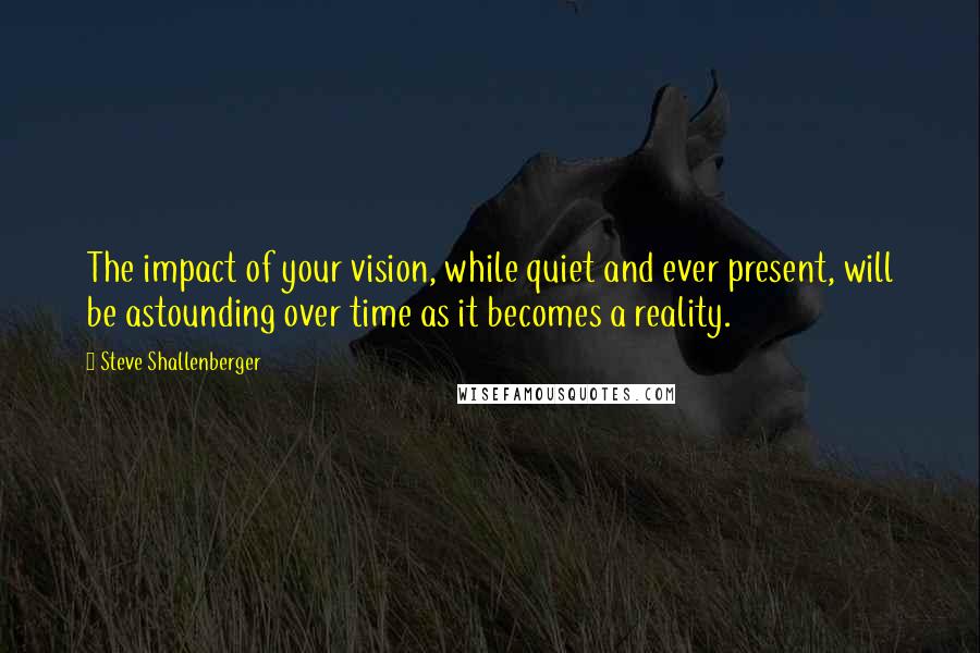 Steve Shallenberger Quotes: The impact of your vision, while quiet and ever present, will be astounding over time as it becomes a reality.