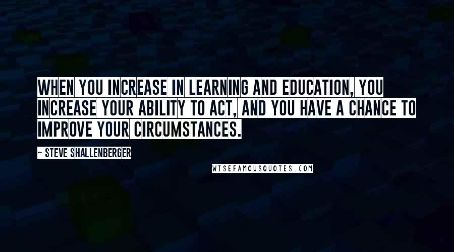 Steve Shallenberger Quotes: When you increase in learning and education, you increase your ability to act, and you have a chance to improve your circumstances.
