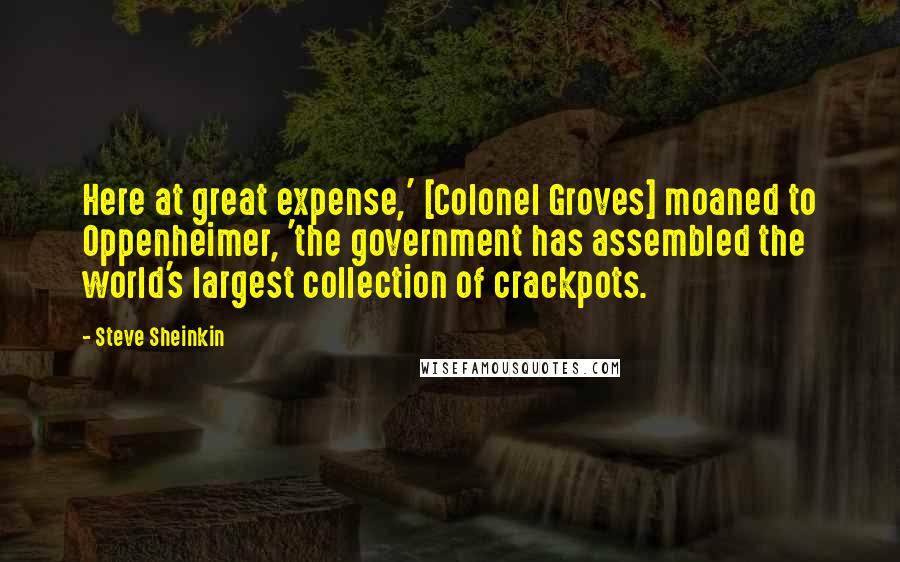 Steve Sheinkin Quotes: Here at great expense,' [Colonel Groves] moaned to Oppenheimer, 'the government has assembled the world's largest collection of crackpots.