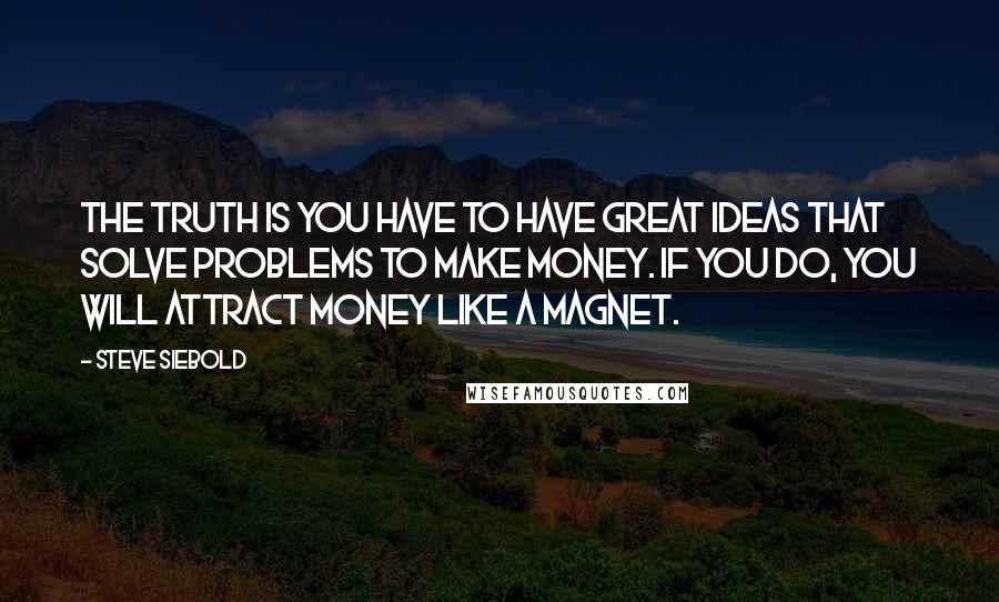 Steve Siebold Quotes: The truth is you have to have great ideas that solve problems to make money. If you do, you will attract money like a magnet.