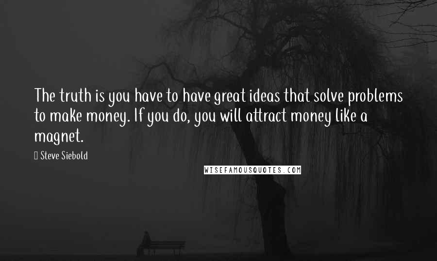 Steve Siebold Quotes: The truth is you have to have great ideas that solve problems to make money. If you do, you will attract money like a magnet.