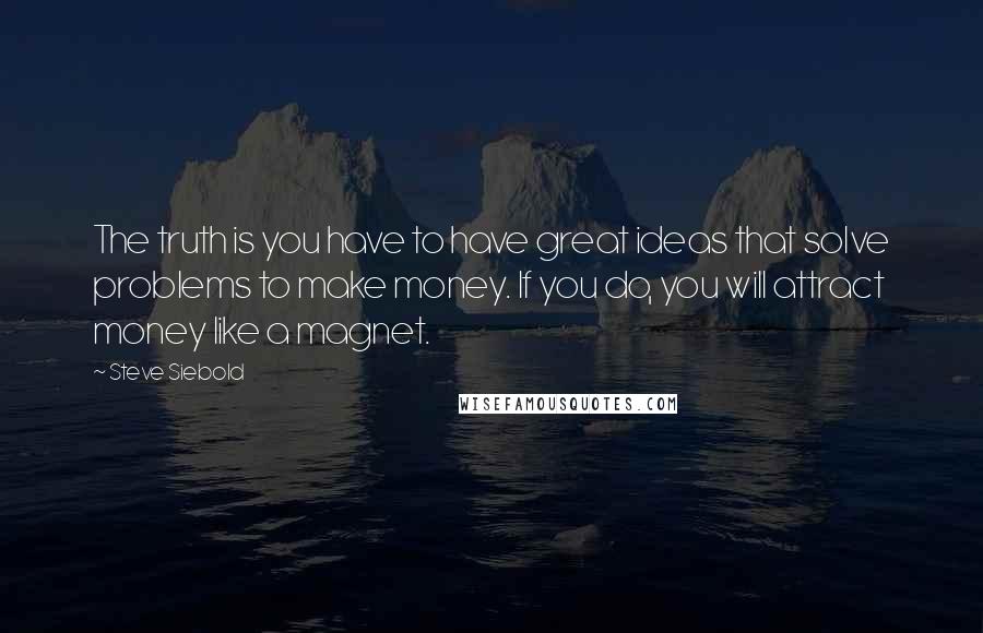 Steve Siebold Quotes: The truth is you have to have great ideas that solve problems to make money. If you do, you will attract money like a magnet.