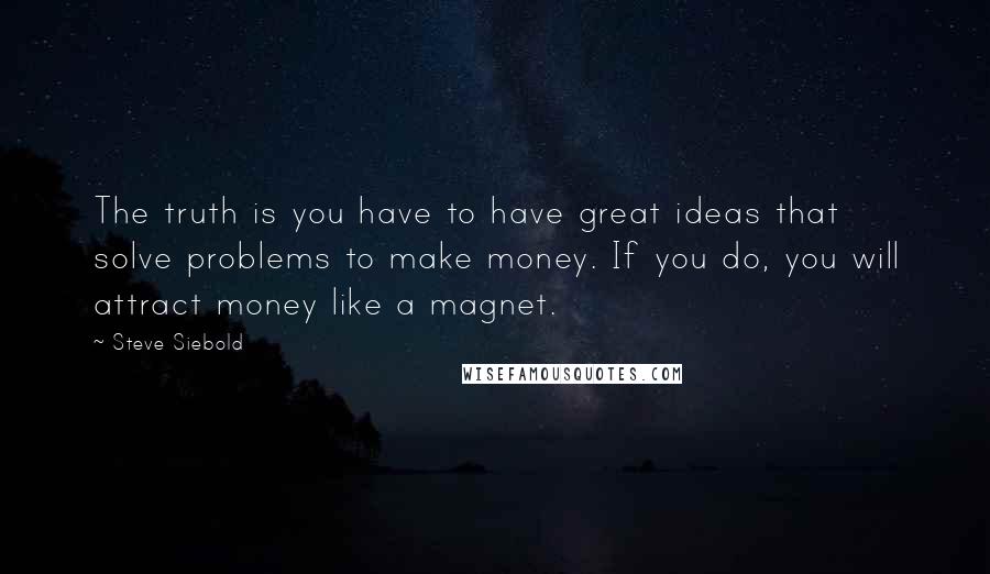 Steve Siebold Quotes: The truth is you have to have great ideas that solve problems to make money. If you do, you will attract money like a magnet.