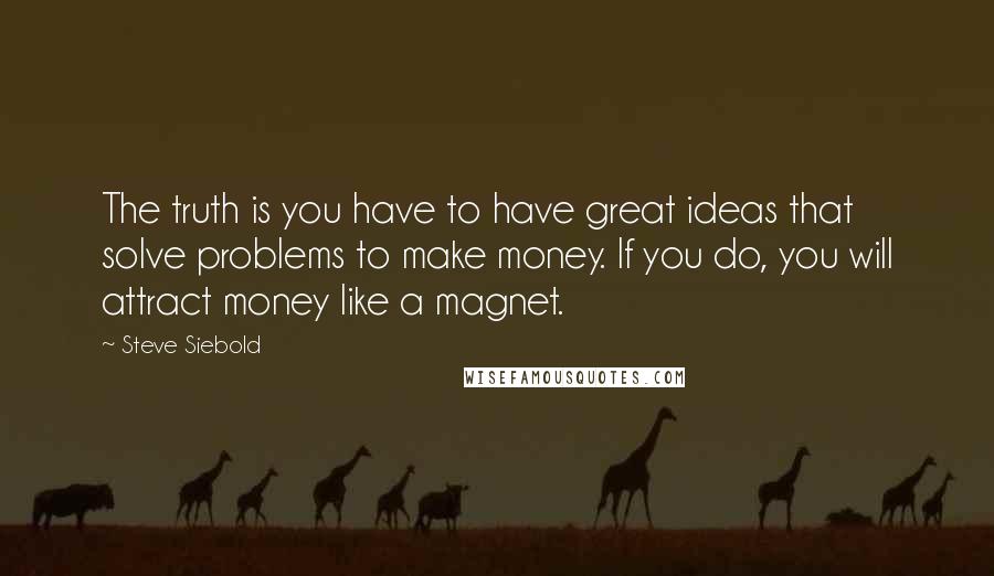 Steve Siebold Quotes: The truth is you have to have great ideas that solve problems to make money. If you do, you will attract money like a magnet.