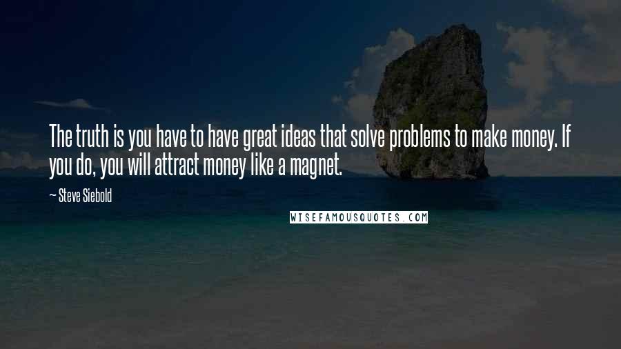 Steve Siebold Quotes: The truth is you have to have great ideas that solve problems to make money. If you do, you will attract money like a magnet.