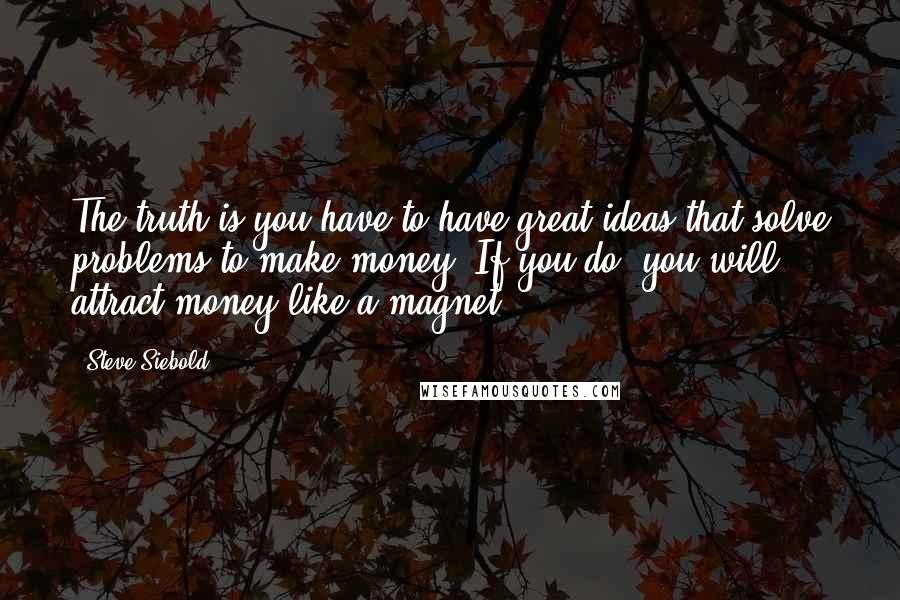 Steve Siebold Quotes: The truth is you have to have great ideas that solve problems to make money. If you do, you will attract money like a magnet.