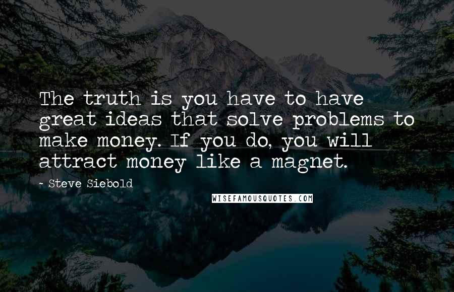 Steve Siebold Quotes: The truth is you have to have great ideas that solve problems to make money. If you do, you will attract money like a magnet.