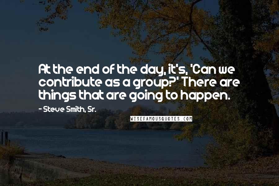Steve Smith, Sr. Quotes: At the end of the day, it's, 'Can we contribute as a group?' There are things that are going to happen.