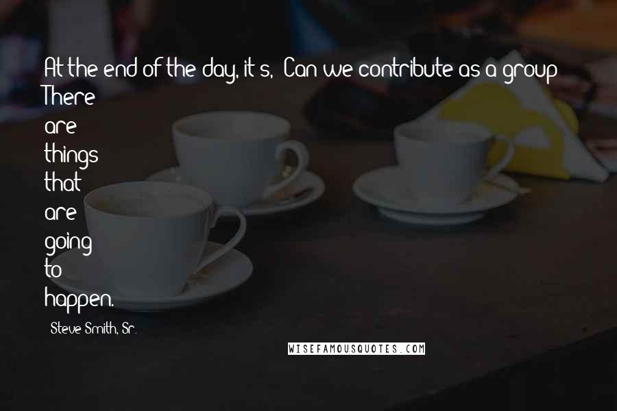 Steve Smith, Sr. Quotes: At the end of the day, it's, 'Can we contribute as a group?' There are things that are going to happen.