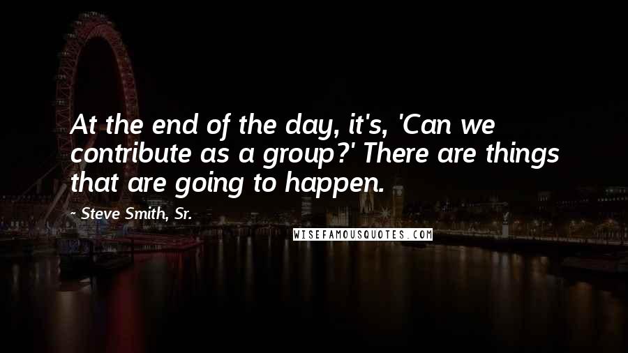 Steve Smith, Sr. Quotes: At the end of the day, it's, 'Can we contribute as a group?' There are things that are going to happen.