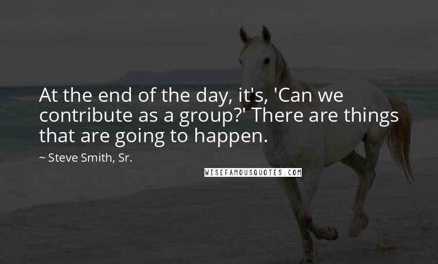 Steve Smith, Sr. Quotes: At the end of the day, it's, 'Can we contribute as a group?' There are things that are going to happen.