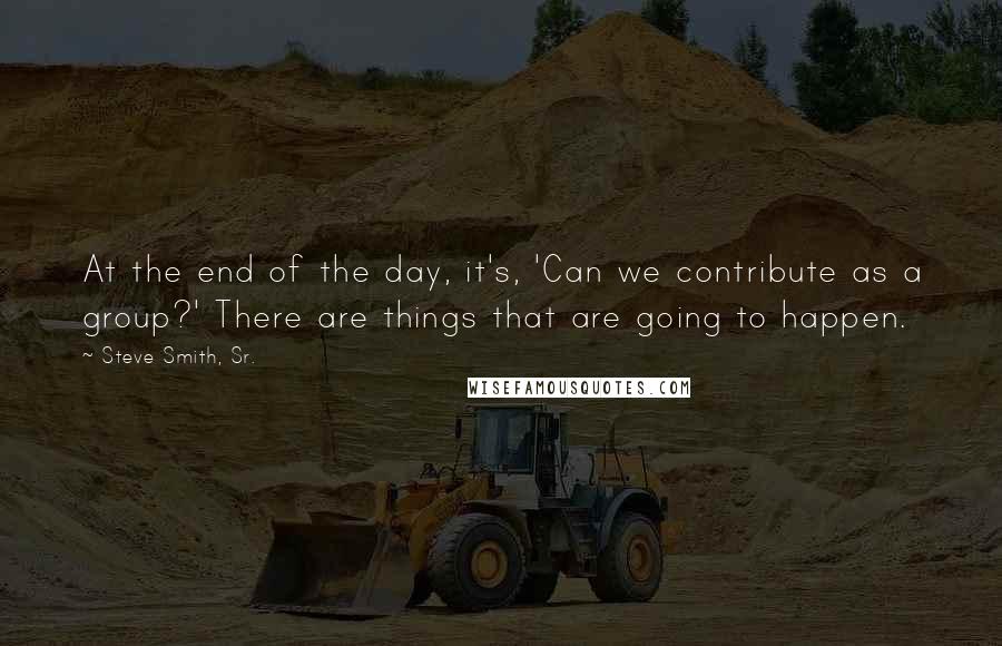Steve Smith, Sr. Quotes: At the end of the day, it's, 'Can we contribute as a group?' There are things that are going to happen.
