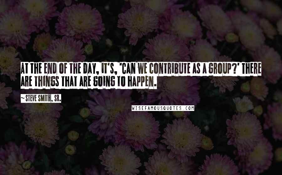 Steve Smith, Sr. Quotes: At the end of the day, it's, 'Can we contribute as a group?' There are things that are going to happen.