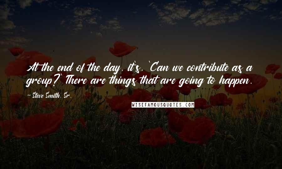 Steve Smith, Sr. Quotes: At the end of the day, it's, 'Can we contribute as a group?' There are things that are going to happen.
