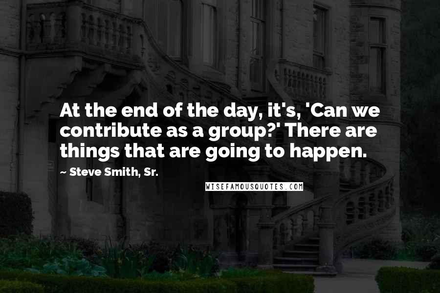 Steve Smith, Sr. Quotes: At the end of the day, it's, 'Can we contribute as a group?' There are things that are going to happen.