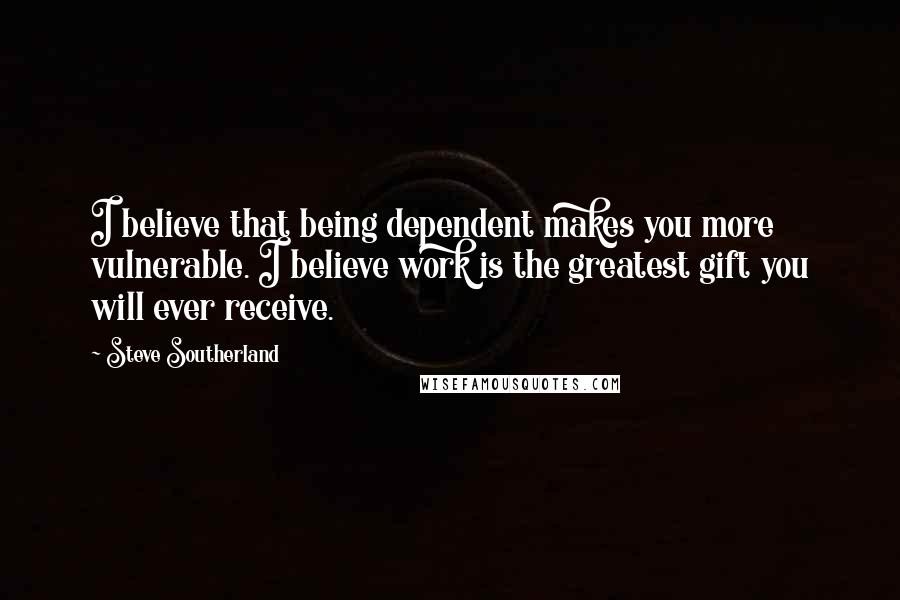 Steve Southerland Quotes: I believe that being dependent makes you more vulnerable. I believe work is the greatest gift you will ever receive.