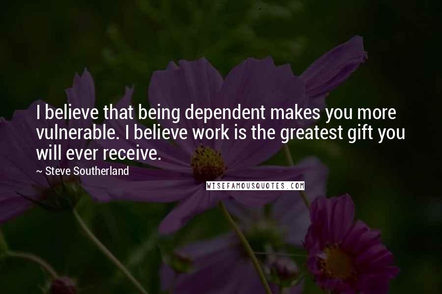 Steve Southerland Quotes: I believe that being dependent makes you more vulnerable. I believe work is the greatest gift you will ever receive.