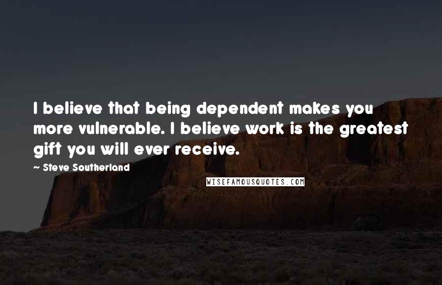 Steve Southerland Quotes: I believe that being dependent makes you more vulnerable. I believe work is the greatest gift you will ever receive.