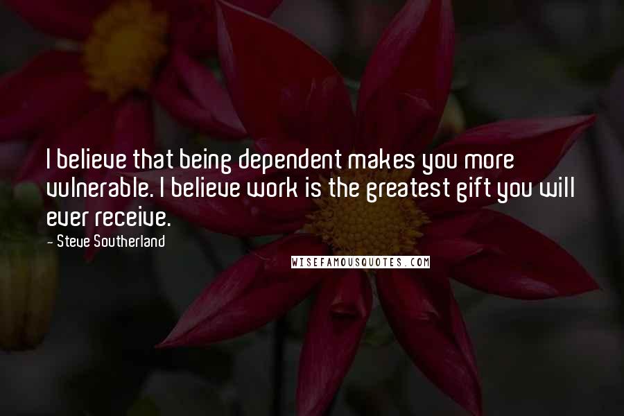 Steve Southerland Quotes: I believe that being dependent makes you more vulnerable. I believe work is the greatest gift you will ever receive.