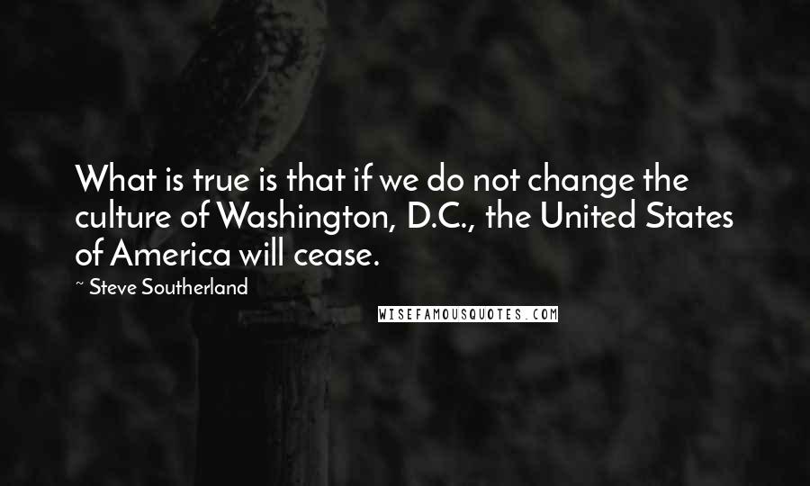Steve Southerland Quotes: What is true is that if we do not change the culture of Washington, D.C., the United States of America will cease.