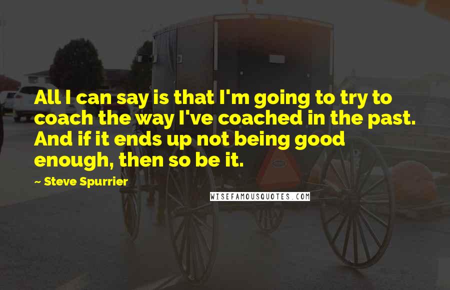 Steve Spurrier Quotes: All I can say is that I'm going to try to coach the way I've coached in the past. And if it ends up not being good enough, then so be it.