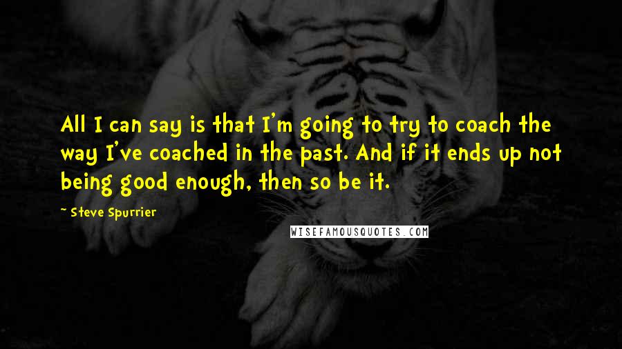 Steve Spurrier Quotes: All I can say is that I'm going to try to coach the way I've coached in the past. And if it ends up not being good enough, then so be it.