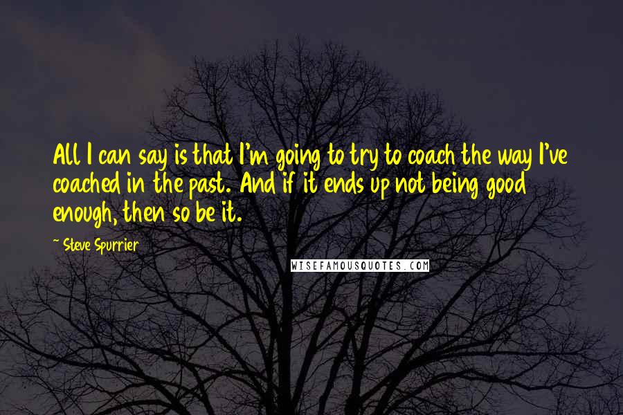 Steve Spurrier Quotes: All I can say is that I'm going to try to coach the way I've coached in the past. And if it ends up not being good enough, then so be it.