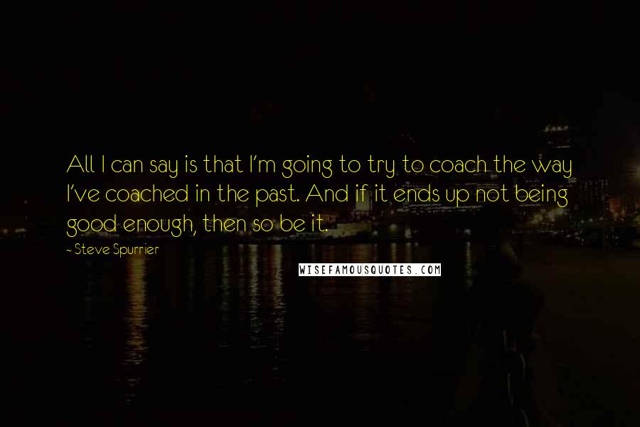 Steve Spurrier Quotes: All I can say is that I'm going to try to coach the way I've coached in the past. And if it ends up not being good enough, then so be it.