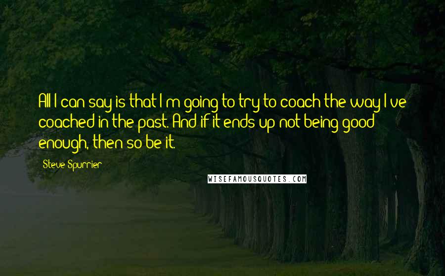 Steve Spurrier Quotes: All I can say is that I'm going to try to coach the way I've coached in the past. And if it ends up not being good enough, then so be it.