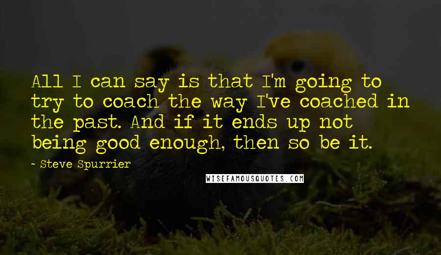 Steve Spurrier Quotes: All I can say is that I'm going to try to coach the way I've coached in the past. And if it ends up not being good enough, then so be it.