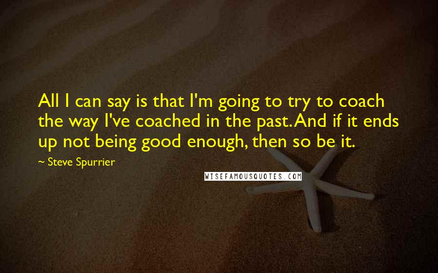 Steve Spurrier Quotes: All I can say is that I'm going to try to coach the way I've coached in the past. And if it ends up not being good enough, then so be it.