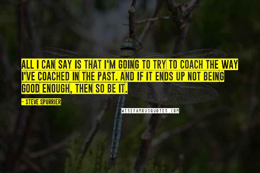 Steve Spurrier Quotes: All I can say is that I'm going to try to coach the way I've coached in the past. And if it ends up not being good enough, then so be it.