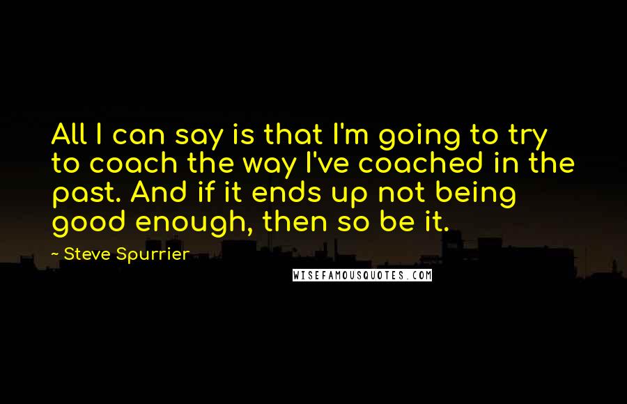 Steve Spurrier Quotes: All I can say is that I'm going to try to coach the way I've coached in the past. And if it ends up not being good enough, then so be it.