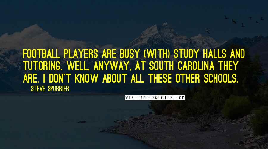Steve Spurrier Quotes: Football players are busy (with) study halls and tutoring. Well, anyway, at South Carolina they are. I don't know about all these other schools.