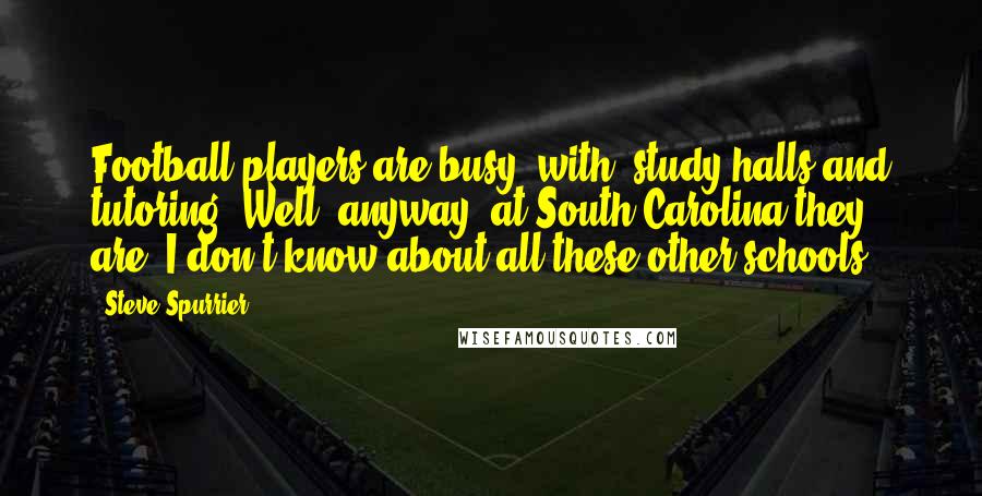 Steve Spurrier Quotes: Football players are busy (with) study halls and tutoring. Well, anyway, at South Carolina they are. I don't know about all these other schools.
