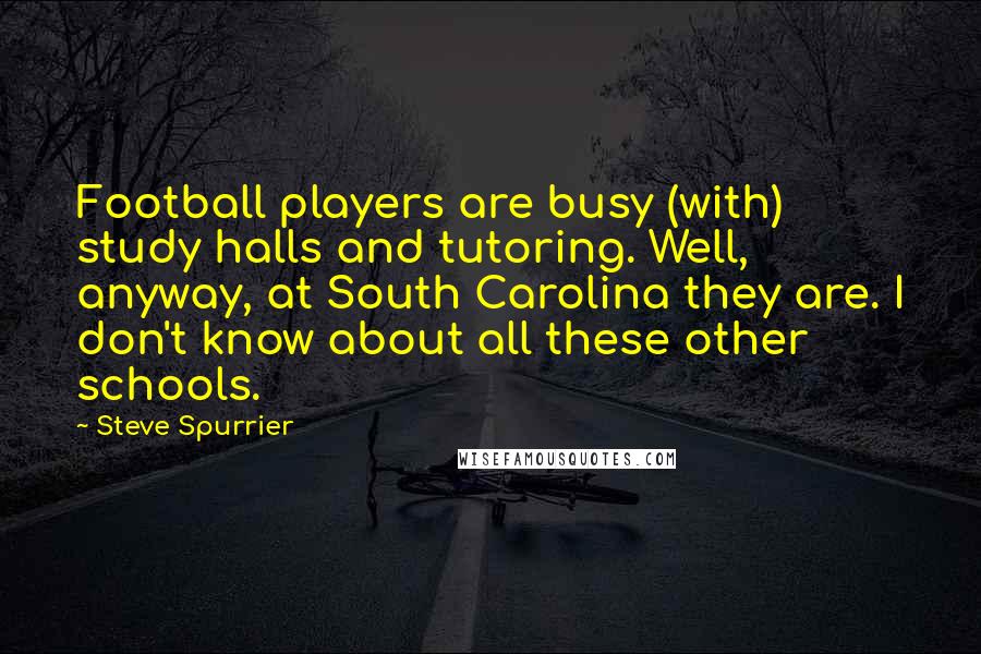 Steve Spurrier Quotes: Football players are busy (with) study halls and tutoring. Well, anyway, at South Carolina they are. I don't know about all these other schools.