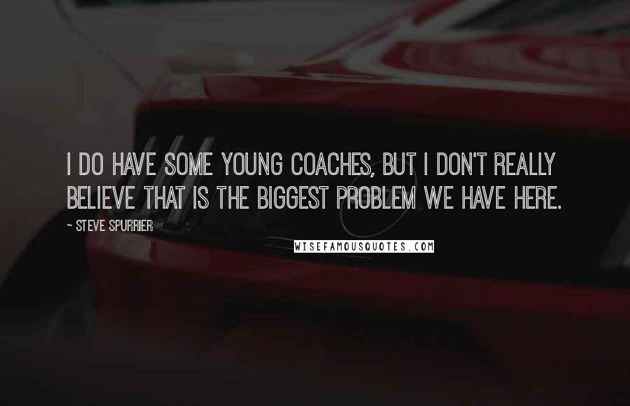Steve Spurrier Quotes: I do have some young coaches, but I don't really believe that is the biggest problem we have here.