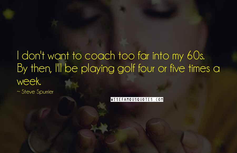 Steve Spurrier Quotes: I don't want to coach too far into my 60s. By then, I'll be playing golf four or five times a week.