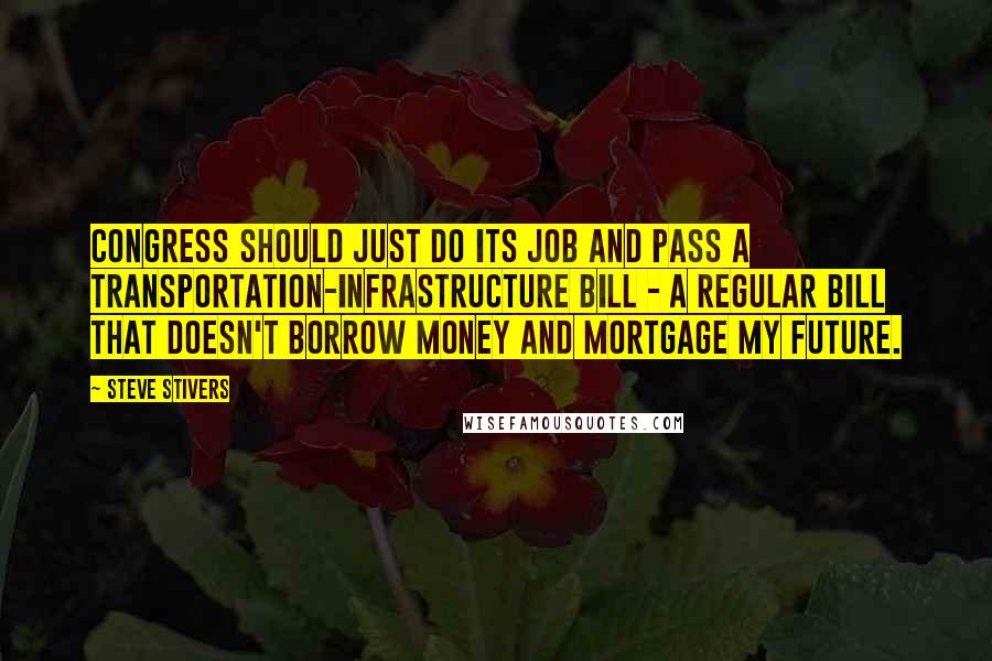 Steve Stivers Quotes: Congress should just do its job and pass a transportation-infrastructure bill - a regular bill that doesn't borrow money and mortgage my future.